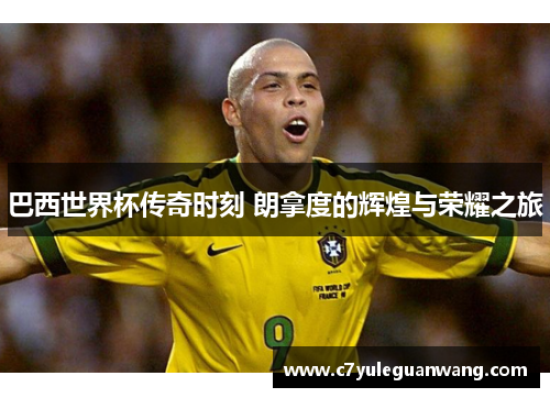 巴西世界杯传奇时刻 朗拿度的辉煌与荣耀之旅