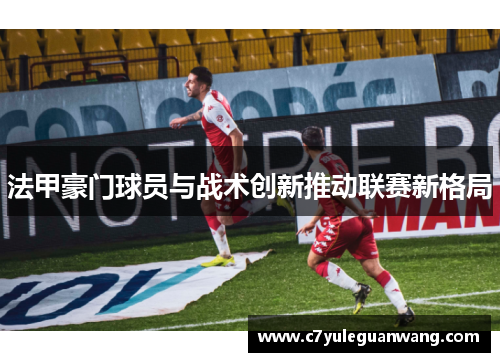 法甲豪门球员与战术创新推动联赛新格局