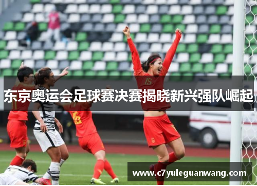 东京奥运会足球赛决赛揭晓新兴强队崛起