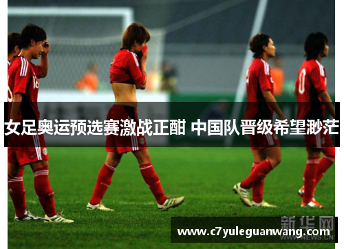 女足奥运预选赛激战正酣 中国队晋级希望渺茫